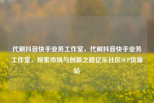 代刷抖音快手业务工作室，代刷抖音快手业务工作室	，探索市场与创新之路亿乐社区SUP货源站  第1张