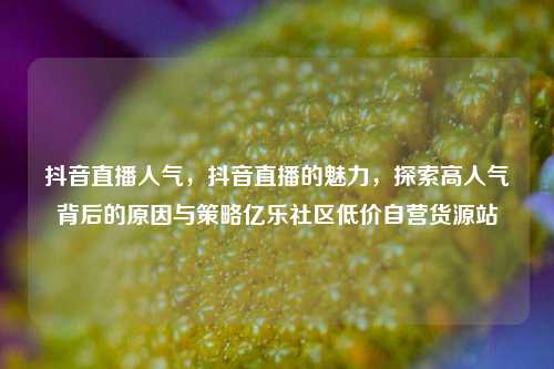 抖音直播人气	，抖音直播的魅力，探索高人气背后的原因与策略亿乐社区低价自营货源站  第1张