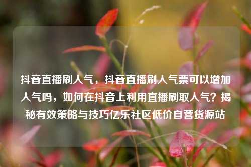 抖音直播刷人气，抖音直播刷人气票可以增加人气吗	，如何在抖音上利用直播刷取人气？揭秘有效策略与技巧亿乐社区低价自营货源站  第1张